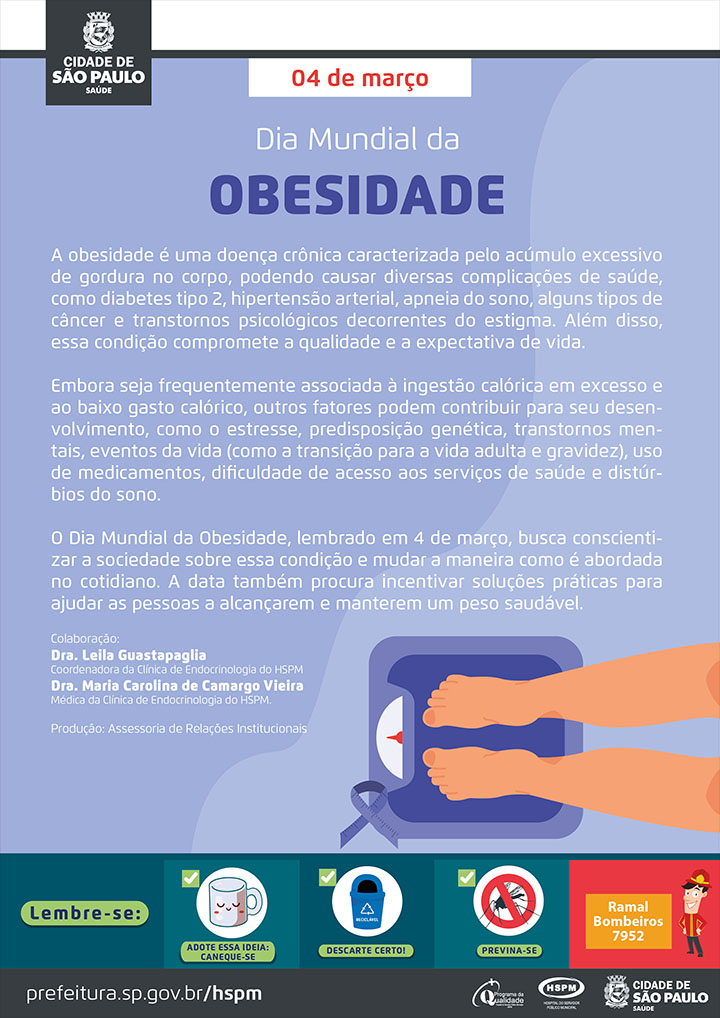 #ParaTodosVerem   No cabeçalho:  Logo da Secretaria Municipal da Saúde de São Paulo  04 de março Dia Mundial da Obesidade  A obesidade é uma doença crônica caracterizada pelo acúmulo excessivo de gordura no corpo, podendo causar diversas complicações de saúde, como diabetes tipo 2, hipertensão arterial, apneia do sono, alguns tipos de câncer e transtornos psicológicos decorrentes do estigma. Além disso, essa condição compromete a qualidade e a expectativa de vida. Embora seja frequentemente associada à ingestão calórica em excesso e ao baixo gasto calórico, outros fatores podem contribuir para seu desenvolvimento, como o estresse, predisposição genética, transtornos mentais, eventos da vida (como a transição para a vida adulta e gravidez), uso de medicamentos, dificuldade de acesso aos serviços de saúde e distúrbios do sono. O Dia Mundial da Obesidade, lembrado em 4 de março, busca conscientizar a sociedade sobre essa condição e mudar a maneira como é abordada no cotidiano. A data também procura incentivar soluções práticas para ajudar as pessoas a alcançarem e manterem um peso saudável.  Colaboração: Dra. Leila Guastapaglia - Coordenadora da Clínica de Endocrinologia do HSPM Dra. Maria Carolina de Camargo Vieira - Médica da Clínica de Endocrinologia do HSPM Produção: Assessoria de Relações Institucionais Ao lado direito inferior, temos a imagem ilustrativa de uma balança, sobre a qual estão dois pés, simbolizando uma pessoa se pesando. Ao lado da balança temos um laço lilás, símbolo da data.   No rodapé:  Lembre-se:  