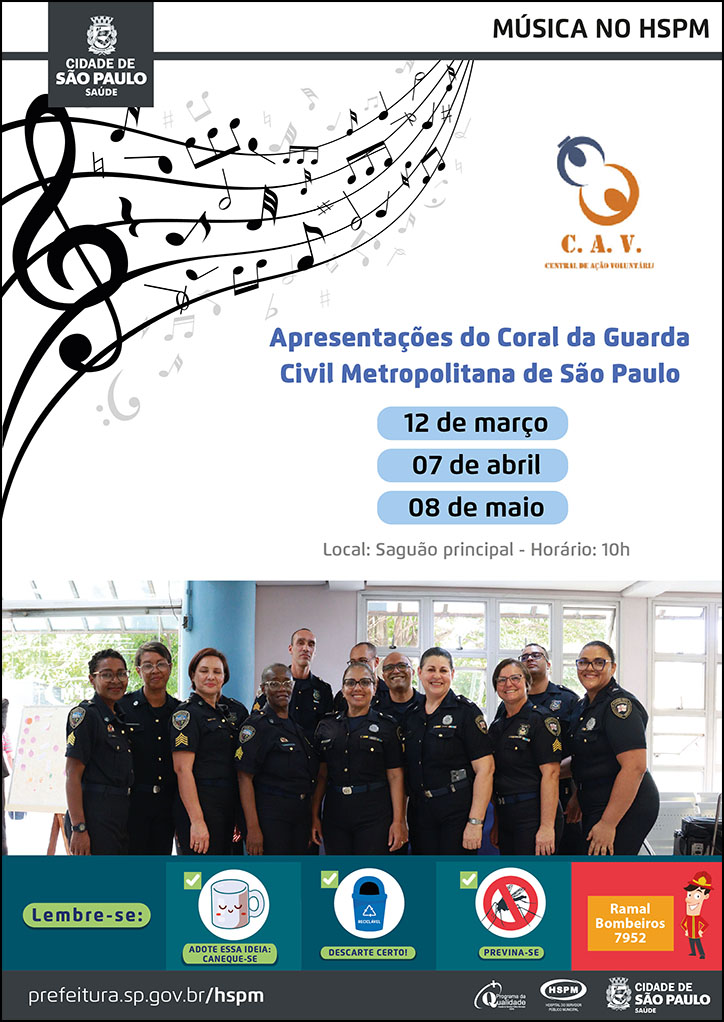 #ParaTodosVerem No cabeçalho: Logo da Secretaria Municipal da Saúde de São Paulo | Música no HSPM Logo da C.A.V. (Central de Ação Voluntária) à direita e notas musicais à esquerda Apresentações do Coral da Guarda Civil Metropolitana de São Paulo 12 de março 07 de abril 08 de maio Local: Saguão principal - Horário: 10h Abaixo temos uma fotografia no saguão principal do HSPM, na qual 12 homens e mulheres fardados do Coral da Guarda Civil Metropolitana, aparecem sorrindo. No rodapé: Lembre-se: