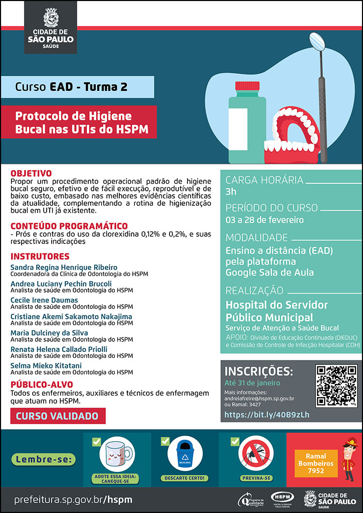 #ParaTodosVerem No cabeçalho: Logo da Secretaria Municipal da Saúde de São Paulo Curso EAD - Turma 2 | Protocolo de Higiene Bucal nas UTIs do HSPM Ao lado do título, temos a imagem ilustrativa de uma prótese dentária, de um espelho bucal ede um enxaguante bucal. OBJETIVO Propor um procedimento operacional padrão de higiene bucal seguro, efetivo e de fácil execução, reprodutível e de baixo custo, embasado nas melhores evidências científicas da atualidade, complementando a rotina de higienização bucal em UTI já existente. CONTEÚDO PROGRAMÁTICO - Prós e contras do uso da clorexidina 0,12% e 0,2%, e suas respectivas indicações. INSTRUTORES: Sandra Regina Henrique Ribeiro, Coordenadora da Clínica de Odontologia do HSPM; Andrea Luciany Pechin Brucoli, Analista de saúde em Odontologia do HSPM; Cecile Irene Daumas, Analista de saúde em Odontologia do HSPM; Cristiane Akemi Sakamoto Nakajima, Analista de saúde em Odontologia do HSPM; Maria Dulciney da Silva, Analista de saúde em Odontologia do HSPM; Renata Helena Callado Priolli, Analista de saúde em Odontologia do HSPM; Selma Mieko Kitatani, Analista de saúde em Odontologia do HSPM. PÚBLICO-ALVO: Todos os enfermeiros, auxiliares e técnicos de enfermagem que atuam no HSPM CURSO VALIDADO CARGA HORÁRIA: 3h PERÍODO DO CURSO: 03 a 28 de fevereiro MODALIDADE: Ensino a Distância (EAD) pela plataforma Google Sala de Aula REALIZAÇÃO: Hospital do Servidor Público Municipal - Serviço de Atenção à Saúde Bucal APOIO: Divisão de Educação Continuada (DIEDUC) e Comissão de Controle de Infecção Hospitalar (CCIH) INSCRIÇÕES: até 31 de janeiro. Mais informações: andreiafreire@hspm.sp.gov.br ou ramal 3427. https://bit.ly/40B9zLh No rodapé: Lembre-se: