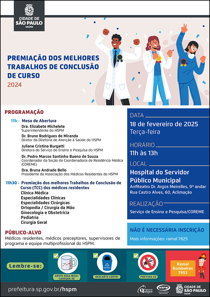 #ParaTodosVerem No cabeçalho: Logo da Secretaria Municipal da Saúde de São Paulo Premiação dos Melhores Trabalhos de Conclusão de Curso 2024 Ao lado do título, temos a imagem ilustrativa de um grupo de três médicos (uma mulher ruiva, uma mulher morena e um homem negro), com medalhas penduradas na roupa, na altura do peito, celebrando e sorrindo. PROGRAMAÇÃO: 11h - Mesa de abertura: Dra. Elizabete Michelete - Superintendente do HSPM, Dr. Bruno Rodrigues de Miranda - Diretor da Diretoria de Atenção à Saúde do HSPM, Dra. Bruna Andrade Bello - Presidente da Associação dos Médicos Residentes do HSPM, Juliane Cristina Burgatti - Diretora do Serviço de Ensino e Pesquisa do HSPM, Dr. Pedro Marcos Santinho Bueno de Souza - Coordenador da Seção de Coordenadoria de Residência Médica (COREME) 11h30 - Premiação dos melhores Trabalhos de Conclusão de Curso (TCC) dos médicos residentes Clínica Médica, Especialidades Clínicas, Especialidades Cirúrgicas, Ortopedia / Cirurgia da Mão, Ginecologia e Obstetrícia, Pediatria, Cirurgia Geral PÚBLICO-ALVO: Médicos residentes, médicos preceptores, supervisores de programa e equipe multiprofissional do HSPM DATA: 18 de fevereiro de 2025 - terça-feira HORÁRIO: 11h às 13h LOCAL: Hospital do Servidor Público Municipal - Anfiteatro Dr. Argos Meirelles, 9º andar. Rua Castro Alves, 60, Aclimação. REALIZAÇÃO: Serviço de Ensino e Pesquisa/COREME Não é necessária inscrição. Mais informações: ramal 7825 No rodapé: Lembre-se: