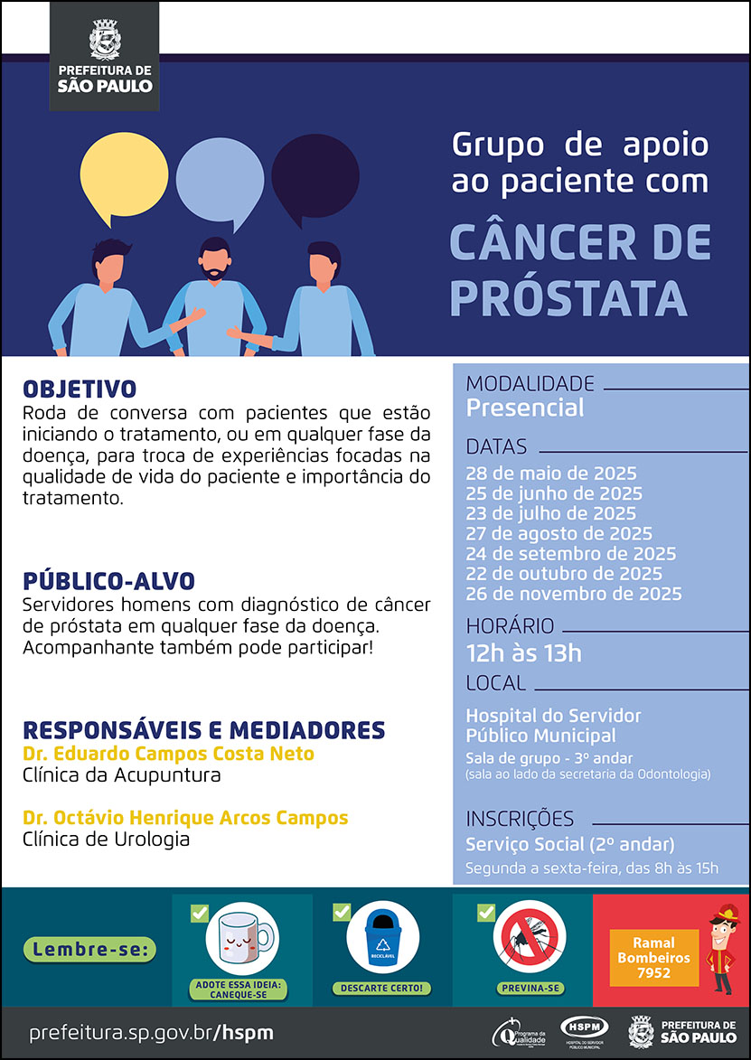 #ParaTodosVerem No cabeçalho: Logo da Secretaria Municipal da Saúde de São Paulo Grupo de Apoio ao Paciente com Câncer de Próstata. Ao lado esquerdo, temos a imagem ilustrativa de três pacientes homens conversando. O cartaz tem como cor principal o azul Objetivo: Roda de conversa com pacientes que estão iniciando o tratamento, ou em qualquer fase da doença, para troca de experiências focadas na qualidade de vida do paciente e importância do tratamento. Público-alvo: Servidores homens com diagnóstico de câncer de próstata em qualquer fase da doença. Acompanhante também pode participar! Responsáveis: Dr. Eduardo Campos Costa Neto (Clínica de Acupuntura) e Dr. Octávio Henrique Arcos Campos (Clínica de Urologia) Datas: 28 de maio, 25 de junho, 23 de julho, 27 de agosto, 22 de outubro e 26 de novembro de 2025 Horário: 12h às 13h Modalidade: Presencial Local: Hospital do Servidor Público Municipal - Sala de grupo - 3º andar (sala ao lado da Secretaria da Odontologia) Inscrições: Serviço Social (2º andar) - Segunda a sexta-feira, das 8h às 15h No rodapé: Lembre-se: