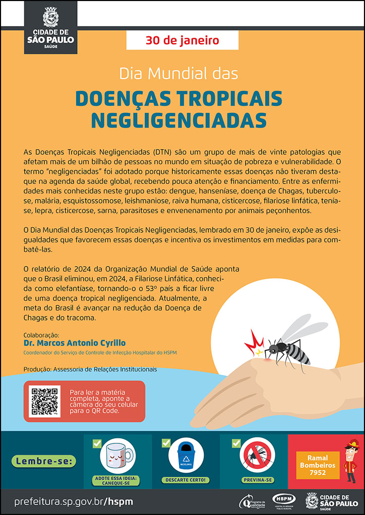 #ParaTodosVerem No cabeçalho: Logo da Secretaria Municipal da Saúde de São Paulo 30 de Janeiro Dia Mundial das Doenças Tropicais Negligenciadas As Doenças Tropicais Negligenciadas (DTN) são um grupo de mais de vinte patologias que afetam mais de um bilhão de pessoas no mundo em situação de pobreza e vulnerabilidade. O termo “negligenciadas” foi adotado porque historicamente essas doenças não tiveram destaque na agenda da saúde global, recebendo pouca atenção e financiamento. Entre as enfermidades mais conhecidas neste grupo estão: dengue, hanseníase, doença de Chagas, tuberculose, malária, esquistossomose, leishmaniose, raiva humana, cisticercose, filariose linfática, teníase, lepra, cisticercose, sarna, parasitoses e envenenamento por animais peçonhentos. O Dia Mundial das Doenças Tropicais Negligenciadas, lembrado em 30 de janeiro, expõe as desigualdades que favorecem essas doenças e incentiva os investimentos em medidas para combatê-las. O relatório de 2024 da Organização Mundial de Saúde aponta que o Brasil eliminou, em 2024, a Filariose Linfática, conhecida como elefantíase, tornando-o o 53º país a ficar livre de uma doença tropical negligenciada. Atualmente, a meta do Brasil é avançar na redução da Doença de Chagas e do tracoma. Colaboração: Dr. Marcos Antonio Cyrillo, Coordenador do Serviço de Controle de Infecção Hospitalar do HSPM. Produção: Assessoria de Relações Institucionais Ao lado direito, temos a imagem ilustrativa de um mosquito picando uma mão. Para ler a matéria completa, aponte a câmera do seu celular para o QR Code No rodapé: Lembre-se: