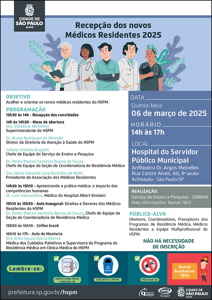 #ParaTodosVerem   No cabeçalho:  Logo da Secretaria Municipal da Saúde de São Paulo  Recepção dos novos Médicos Residentes 2025. Abaixo do título, temos a imagem ilustrativa de três médicos homens e duas médicas mulheres, olhando para frente. Ao redor deles, há ramos de plantas. OBJETIVO: Acolher e orientar os novos médicos residentes do HSPM PROGRAMAÇÃO: 13h30 às 14h - Recepção dos convidados 14h às 14h30 - Mesa de abertura Dra. Elizabete Michelete - Superintendente do HSPM Dr. Bruno Rodrigues de Miranda - Diretor da Diretoria de Atenção à Saúde do HSPM Juliane Cristina Burgatti - Chefe de Equipe do Serviço de Ensino e Pesquisa Dr. Pedro Marcos Santinho Bueno de Souza -Chefe de Equipe da Seção de Coordenadoria de Residência Médica Dra. Maria Eduarda Lima Barbalho de Mello - Presidente da Associação dos Médicos Residentes 14h30 às 15h10 - Aprimorando a prática médica: o impacto das competências humanas - Dr. Luiz Vasconcelos, Médico do Hospital Albert Einstein  15h10 às 15h50 - Aula Inaugural: Direitos e Deveres dos Médicos Residentes do HSPM Dr. Pedro Marcos Santinho Bueno de Souza, Chefe de Equipe da Seção de Coordenadoria de Residência Médica 15h50 às 16h10 - Coffee break 16h10 às 17h - Aula de Mentoria - Dra. Erika Souza Garcia Ramos -Médica dos Cuidados Paliativos e Supervisora do Programa de Residência Médica em Clínica Médica do HSPM DATA: quinta-feira, 06 de março de 2025 HORÁRIO: 14h às 17h LOCAL: Hospital do Servidor Público Municipal - Anfiteatro Dr. Argos Meirelles - Rua Castro Alves, 60, 9º andar Aclimação - São Paulo - SP REALIZAÇÃO: Serviço de Ensino e Pesquisa - COREME  Mais informações: ramal 7823 Não há necessidade de inscrição PÚBLICO-ALVO: Diretores, Coordenadores, Preceptores dos Programas de Residência Médica, Médicos Residentes e Equipe multiprofissional do HSPM.  No rodapé:  Lembre-se:  