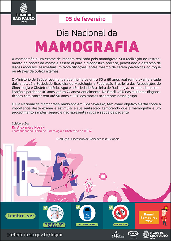 #ParaTodosVerem   No cabeçalho:  Logo da Secretaria Municipal da Saúde de São Paulo  A mamografia é um exame de imagem realizada pelo mamógrafo. Sua realização no rastreamento do câncer de mama é essencial para o diagnóstico precoce, permitindo a detecção de lesões (nódulos, assimetrias, microcalcificações) antes mesmo de serem percebidas ao toque ou através de outros exames. O Ministério da Saúde recomenda que mulheres entre 50 e 69 anos realizem o exame a cada dois anos. Já a Sociedade Brasileira de Mastologia, a Federação Brasileira das Associações de Ginecologia e Obstetrícia (Febrasgo) e a Sociedade Brasileira de Radiologia, recomendam a realização a partir dos 40 anos (até os 74 anos), anualmente. No Brasil, 40% das mulheres diagnosticadas com câncer têm até 50 anos e 22% das mortes acontecem nesse grupo. O Dia Nacional da Mamografia, lembrado em 5 de fevereiro, tem como objetivo alertar sobre a importância deste exame e estimular a sua realização. Lembrando que a mamografia é um procedimento simples, seguro e não apresenta riscos à saúde da paciente. Colaboração: Dr. Alexandre Nozaki - Coordenador da Clínica de Ginecologia e Obstetrícia do HSPM. Produção: Assessoria de Relações Institucionais  Abaixo do texto, temos a imagem ilustrativa de uma mulher em frente a um mamógrafo, com uma das mãos no seio, e, na altura de sua mão, está um laço na cor rosa, símbolo da luta contra o câncer de mama. Ao seu lado direito, aparecem flores, simbolizando a feminilidade. O plano de fundo do cartaz está na cor rosa.  No rodapé:  Lembre-se:  