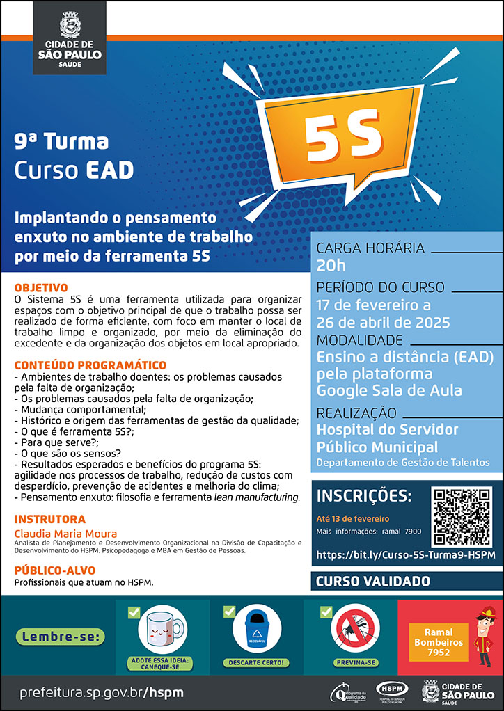 #ParaTodosVerem   No cabeçalho:  Logo da Secretaria Municipal da Saúde de São Paulo  9ª turma - Curso EAD - Implantando o pensamento enxuto no ambiente de trabalho por meio da ferramenta 5S. Ao lado direito do título, temos a imagem ilustrativa de uma caixa de diálogo e, dentro dela, está escrito 5S (em branco) com fundo na cor laranja.  Objetivo: O Sistema 5S é uma ferramenta utilizada para organizar espaços com o objetivo principal de que o trabalho possa ser realizado de forma eficiente, com foco em manter o local de trabalho limpo e organizado, por meio da eliminação do excedente e da organização dos objetos em local apropriado. Conteúdo Programático: - Ambientes de trabalho doentes: os problemas causados pela falta de organização; - Os problemas causados pela falta de organização; - Mudança comportamental; - Histórico e origem das ferramentas de gestão da qualidade; - O que é ferramenta 5S?; - Para que serve?; - O que são os sensos? - Resultados esperados e benefícios do programa 5S: agilidade nos processos de trabalho, redução de custos com desperdício, prevenção de acidentes e melhoria do clima; - Pensamento enxuto: filosofia e ferramenta lean manufacturing. Instrutora: Claudia Maria Moura - Analista de Planejamento e Desenvolvimento Organizacional na Divisão de Capacitação e Desenvolvimento do HSPM. Psicopedagoga e MBA em Gestão de Pessoas. Carga horária: 20 h Público-alvo:  Profissionais que atuam no HSPM. Período do curso: 17 de fevereiro a 26 de abril de 2025 Modalidade: Ensino a distância (EAD) pela plataforma Google Sala de Aula Realização: Hospital do Servidor Público Municipal - Departamento de Gestão de Talentos Inscrições: Até 13 de fevereiro Link: https://bit.ly/Curso-5S-Turma9-HSPM Mais informações: (11) 3397-7900  CURSO VALIDADO  No rodapé:  Lembre-se:  