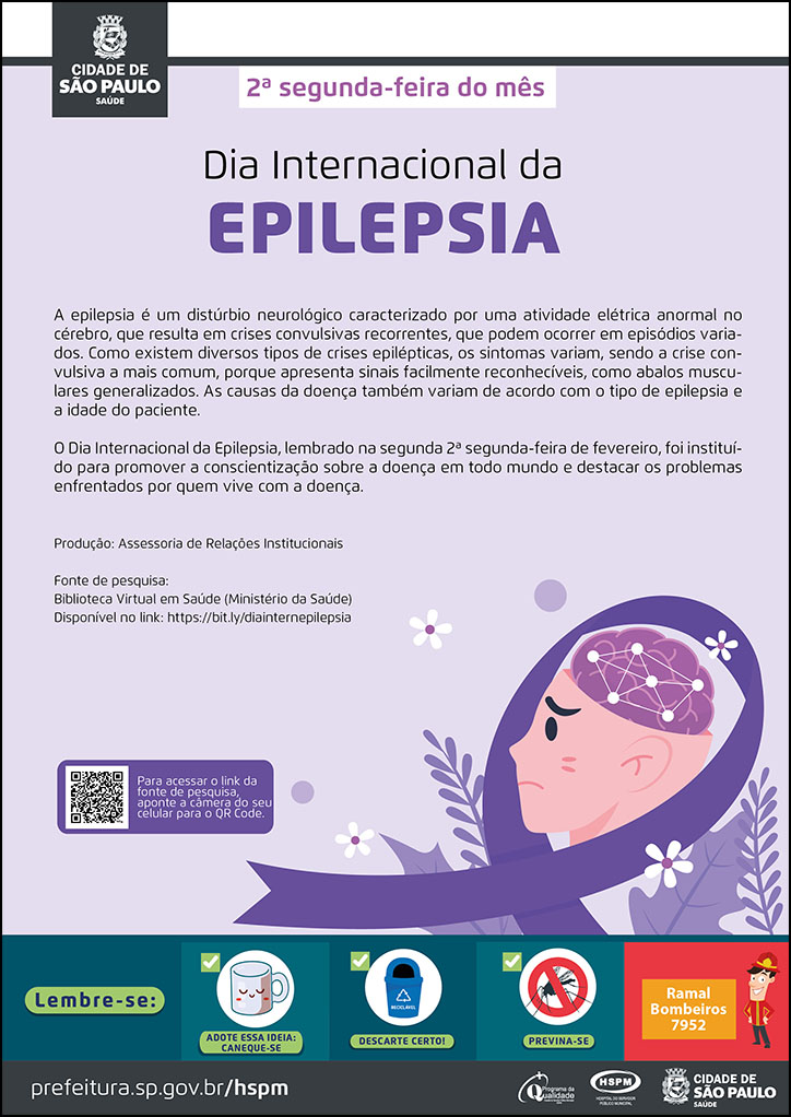 #ParaTodosVerem   No cabeçalho:  Logo da Secretaria Municipal da Saúde de São Paulo  2ª segunda-feira do mês Dia Internacional da Epilepsia  A epilepsia é um distúrbio neurológico caracterizado por uma atividade elétrica anormal no cérebro, que resulta em crises convulsivas recorrentes, que podem ocorrer em episódios variados. Como existem diversos tipos de crises epilépticas, os sintomas variam, sendo a crise convulsiva a mais comum, porque apresenta sinais facilmente reconhecíveis, como abalos musculares generalizados. As causas da doença também variam de acordo com o tipo de epilepsia e a idade do paciente. O Dia Internacional da Epilepsia, lembrado na segunda 2ª segunda-feira de fevereiro, foi instituído para promover a conscientização sobre a doença em todo mundo e destacar os problemas enfrentados por quem vive com a doença. No canto direito inferior do cartaz, temos a imagem ilustrativa de um garoto branco, com expressa tristeza. A imagem mostra seu cérebro e as conexões dos neurônios  dentro dela. Um laço na cor lilás envolve a imagem do garoto e há plantas ao redor da imagem.  Produção: Assessoria de Relações Institucionais Fonte de pesquisa: Biblioteca Virtual em Saúde (Ministério da Saúde) Disponível no link: https://bit.ly/diainternepilepsia  No rodapé:  Lembre-se:  