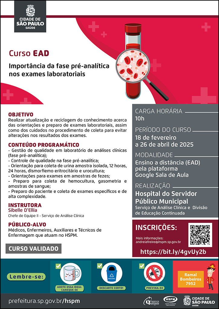 #ParaTodosVerem No cabeçalho: Logo da Secretaria Municipal da Saúde de São Paulo Curso EAD | Importância da fase pré-analítica nos exames laboratoriais OBJETIVO: Realizar atualização e reciclagem do conhecimento acerca das orientações e preparo de exames laboratoriais, assim como dos cuidados no procedimento de coleta para evitar alterações nos resultados dos exames. CONTEÚDO PROGRAMÁTICO: - Gestão de qualidade em laboratório de análises clínicas; (fase pré-analítica); - Controle de qualidade na fase pré-analítica; - Orientação para coleta de urina amostra isolada, 12 horas, 24 horas, dismorfiemo eritrocitário e urocultura; - Orientações para exames em amostras de fezes; - Preparo para coleta de hemocultura, gasometria e amostras de sangue; - Preparo do paciente e coleta de exames específicos e de alta complexidade. INSTRUTORA: Sibelle D’Ellia - Chefe de Equipe II - Serviço de Análise Clínica PÚBLICO-ALVO: Médicos, Enfermeiros, Auxiliares e Técnicos de Enfermagem que atuam no HSPM. CURSO VALIDADO CARGA HORÁRIA: 10H PERÍODO DO CURSO: 18 de fevereiro a 26 de abril de 2025 MODALIDADE: Ensino a distância (EAD) pela plataforma Google Sala de Aula REALIZAÇÃO: Hospital do Servidor Público Municipal | Serviço de Análise Clínica e Divisão de Educação Continuada INSCRIÇÕES: https://bit.ly/4gvUy2b Mais informações: andreiafreire@hspm.sp.gov.br No rodapé: Lembre-se: