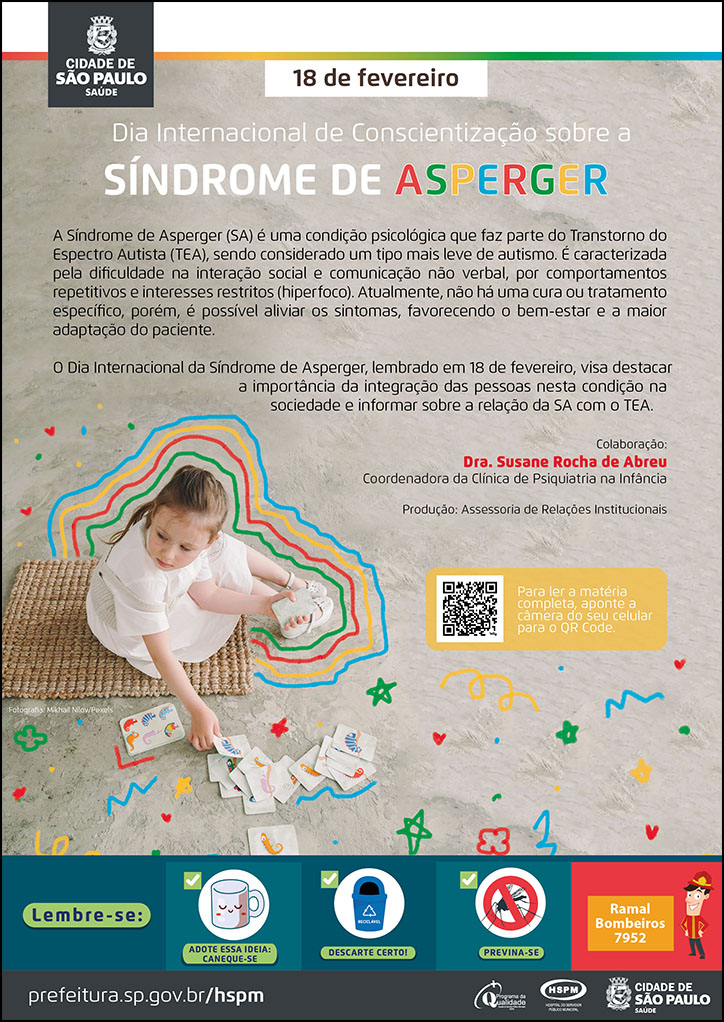 #ParaTodosVerem   No cabeçalho:  Logo da Secretaria Municipal da Saúde de São Paulo  18 de fevereiro | Dia Internacional de Conscientização sobre a SÍNDROME DE ASPERGER A Síndrome de Asperger (SA) é uma condição psicológica que faz parte do Transtorno do Espectro Autista (TEA), sendo considerado um tipo mais leve de autismo. É caracterizada pela dificuldade na interação social e comunicação não verbal, por comportamentos repetitivos e interesses restritos (hiperfoco). Atualmente, não há uma cura ou tratamento específico, porém, é possível aliviar os sintomas, favorecendo o bem-estar e a maior adaptação do paciente. O Dia Internacional da Síndrome de Asperger, lembrado em 18 de fevereiro, visa destacar a importância da integração das pessoas nesta condição na sociedade e informar sobre a relação da SA com o TEA. Colaboração: Dra. Susane Rocha de Abreu - Coordenadora da Clínica de Psiquiatria na Infância  Produção: Assessoria de Relações Institucionais  Ao lado esquerdo do texto, temos a fotografia de uma menina, na faixa dos 5 anos, sentada no chão, brincando sozinha com cartas de um jogo de memória. Ao seu redor há traços, estrelas, desenhados à mão, nas cores símbolo do TEA (Verde, vermelho, amarelo e azul).   No rodapé:  Lembre-se:  