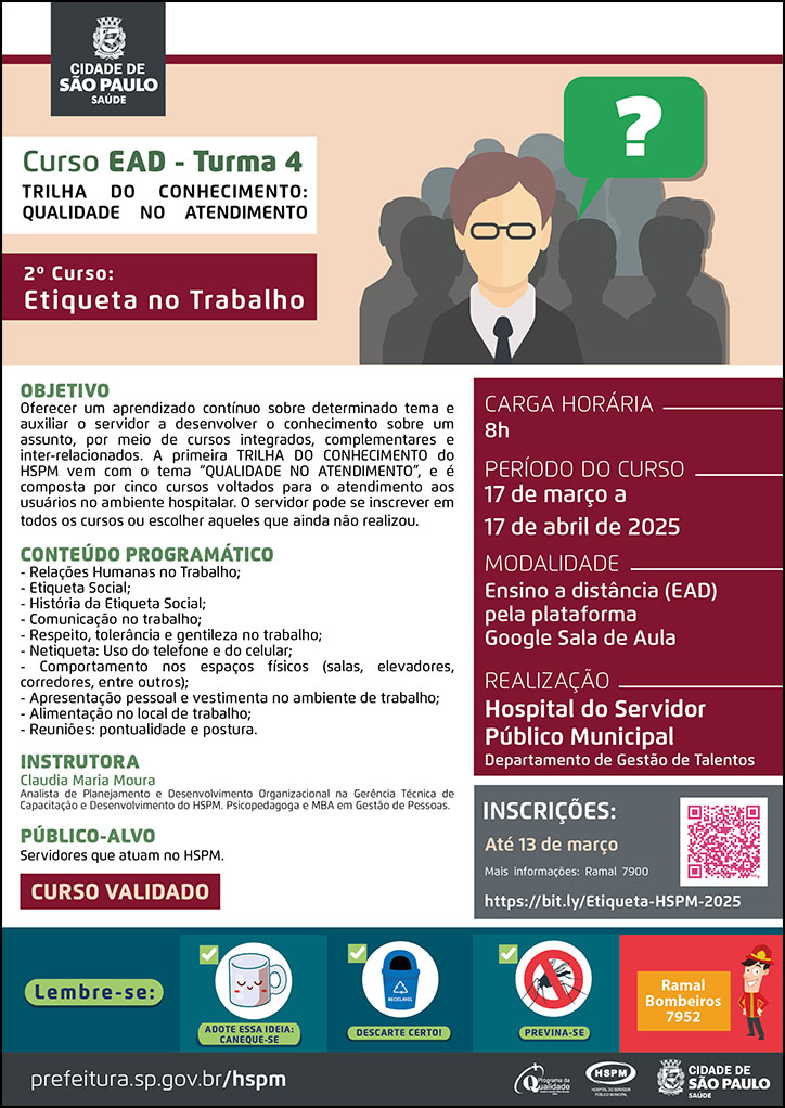 #ParaTodosVerem No cabeçalho: Logo da Secretaria Municipal da Saúde de São Paulo Curso EAD - Turma 4 | Trilha do Conhecimento: Qualidade no Atendimento. 2º curso: Etiqueta no Trabalho. Ao lado direito do título, temos a imagem ilustrativa de um homem branco jovem que usa óculos, olhando para frente. Há uma caixa de diálogo na cor verde com um sinal de interrogação branco, simbolizando que ele faz uma pergunta. Atrás dele há sombras no formato de pessoas. OBJETIVO: Oferecer um aprendizado contínuo sobre determinado tema e auxiliar o servidor a desenvolver o conhecimento sobre um assunto, por meio de cursos integrados, complementares e inter-relacionados. A primeira TRILHA DO CONHECIMENTO do HSPM vem com o tema “QUALIDADE NO ATENDIMENTO”, e é composta por cinco cursos voltados para o atendimento aos usuários no ambiente hospitalar. O servidor pode se inscrever em todos os cursos ou escolher aqueles que ainda não realizou. CONTEÚDO PROGRAMÁTICO: - Relações Humanas no Trabalho; - Etiqueta Social; - História da Etiqueta Social; - Comunicação no trabalho; - Respeito, tolerância e gentileza no trabalho; - Netiqueta: Uso do telefone e do celular; - Comportamento nos espaços físicos (salas, elevadores, corredores, entre outros); - Apresentação pessoal e vestimenta no ambiente de trabalho; - Alimentação no local de trabalho; - Reuniões: pontualidade e postura. INSTRUTORA: Claudia Maria Moura - Analista de Planejamento e Desenvolvimento Organizacional na Gerência Técnica de Capacitação e Desenvolvimento do HSPM. Psicopedagoga e MBA em Gestão de Pessoas. PÚBLICO-ALVO: Servidores que atuam no HSPM. CURSO VALIDADO CARGA HORÁRIA: 8h PERÍODO DO CURSO: 17 de março a 17 de abril de 2025 MODALIDADE: Ensino a distância (EAD) pela plataforma Google Sala de Aula REALIZAÇÃO: Hospital do Servidor Público Municipal | Departamento de Gestão de Talentos INSCRIÇÕES: https://bit.ly/Etiqueta-HSPM-2025 até 13 de março Mais informações: ramal 7900 No rodapé: Lembre-se: