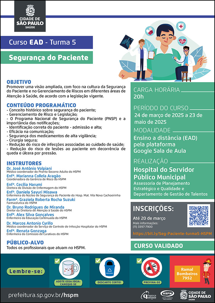 #ParaTodosVerem No cabeçalho: Logo da Secretaria Municipal da Saúde de São Paulo Curso EAD - turma 5 Segurança do Paciente Ao lado do título, temos a imagem ilustrativa dois médicos, um está examinando-o e o outro mostra um exame de imagem em sua mão esquerda, enquanto segura uma prancheta na mão direita. Ao redor da imagem há ícones de ecocardiograma e medicamentos. OBJETIVO Promover uma visão ampliada, com foco na cultura da Segurança do Paciente e no Gerenciamento de Riscos em diferentes áreas de Atenção à Saúde, de acordo com a legislação vigente CONTEÚDO PROGRAMÁTICO - Conceito histórico sobre segurança do paciente; - Gerenciamento de Risco e Legislação; - O Programa Nacional de Segurança do Paciente (PNSP) e a importância das notificações; - Identificação correta do paciente - admissão e alta; - Eficácia na comunicação; - Segurança dos medicamentos de alta vigilância; - Cirurgia segura; - Redução do risco de infecções associadas ao cuidado de saúde; - Redução do risco de lesões ao paciente em decorrência de queda e úlcera por pressão. INSTRUTORES: Dr. José Antônio Volpiani - Médico coordenador do Pronto-Socorro Adulto do HSPM; Enfª. Marianna Collela Aragão - Coordenadora da Gerência de Risco do HSPM; Enfª. Cecília Harumi - Diretora da Divisão de Enfermagem do HSPM; Enfª. Daniela Sayuri Misawa - Enfermeira do Núcleo de Segurança do Paciente do Hosp. Mat. Vila Nova Cachoeirinha; Farmª. Graziela Roberta Rocha Suzuki - Farmacêutica do HSPM; Dr. Bruno Rodrigues de Miranda - Diretor da Diretoria de Atenção à Saúde do HSPM; Enfº. Alex Silva Gonçalves - Enfermeiro da Educação Continuada do HSPM; Dr. Marcos Antonio Cyrillo - Médico coordenador do Serviço de Controle de Infecção Hospitalar do HSPM; Enfª. Renata Gonzaga - Enfermeira da Comissão de Curativos do HSPM PÚBLICO-ALVO Todos os profissionais que atuam no HSPM. CARGA HORÁRIA: 20h PERÍODO DO CURSO: 24 de março de 2025 a 23 de maio de 2025 MODALIDADE: Ensino a Distância (EAD) pela plataforma Google Sala de Aula REALIZAÇÃO: Hospital do Servidor Público Municipal Assessoria de Planejamento Estratégico e Qualidade APOIO: Departamento de Gestão de Talentos INSCRIÇÕES: https://bit.ly/Seg-Paciente-turma5-HSPM até 20 de março. Mais informações: 7900. Curso Validado No rodapé: Lembre-se: