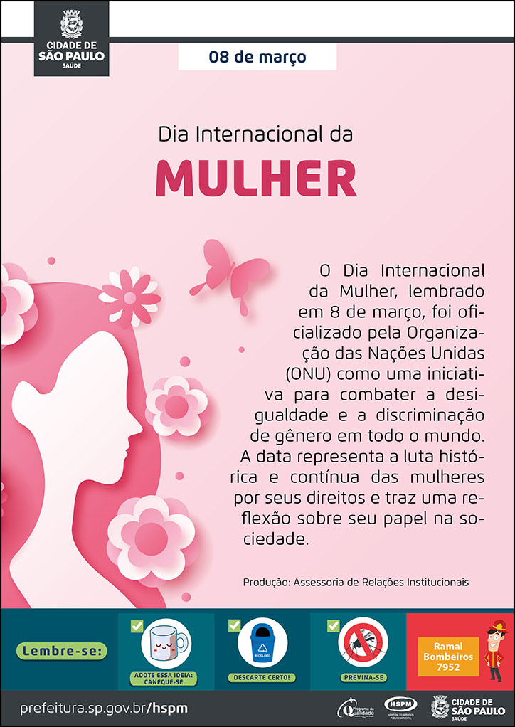 #PraTodosVerem  No cabeçalho:  Logo da Secretaria Municipal da Saúde de São Paulo  08 de março Dia Internacional da MULHER  O Dia Internacional da Mulher, lembrado em 8 de março, foi oficializado pela Organização das Nações Unidas (ONU) como uma iniciativa para combater a desigualdade e a discriminação de gênero em todo o mundo. A data representa a luta histórica e contínua das mulheres por seus direitos e traz uma reflexão sobre seu papel na sociedade. Produção: Assessoria de Relações Institucionais. Ao lado esquerdo do texto, temos a imagem ilustrativa de um perfil feminino de rosto e pescoço. Ao seu redor, há flores e uma borboleta. O cartaz tem fundo na cor rosa.   No rodapé:  Lembre-se:  