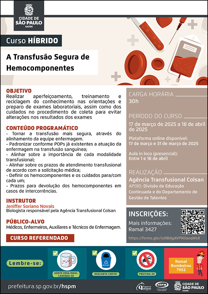 #ParaTodosVerem No cabeçalho: Logo da Secretaria Municipal da Saúde de São Paulo Curso Híbrido | A Transfusão Segura de Hemocomponentes Ao lado do título, temos a imagem ilustrativa de células sanguíneas, bolsas, agulhas e frascos de sangue. OBJETIVO: Realizar aperfeiçoamento, treinamento e reciclagem do conhecimento nas orientações e preparo de exames laboratoriais, assim como dos cuidados no procedimento de coleta para evitar alterações nos resultados dos exames. CONTEÚDO PROGRAMÁTICO - Tornar a transfusão mais segura, através do alinhamento da equipe enfermagem. - Padronizar conforme POPs já existentes a atuação da enfermagem na transfusão sanguínea; - Alinhar sobre a importância de cada modalidade transfusional; - Alinhar sobre os prazos de atendimento transfusional de acordo com a solicitação médica; - Definir os hemocomponentes e os cuidados para/com cada um; - Prazos para devolução dos hemocomponentes em casos de intercorrências. INSTRUTORA: Jeniffer Soriano Novais - Biologista responsável pela Agência Transfusional Colsan PÚBLICO-ALVO: Médicos, Enfermeiros, Auxiliares e Técnicos de Enfermagem. Carga horária: 30h Período do curso: 17 de março de 2025 a 18 de abril de 2025 Plataforma online disponível: 17 de março e 31 de março de 2025 Aula in loco (presencial): Entre 1 e 18 de abril Curso Referendado REALIZAÇÃO: Agência Transfusional Colsan APOIO: Divisão de Educação Continuada e do Departamento de Gestão de Talentos INSCRIÇÕES: https://forms.gle/tyNBdgAVPN3aoqWs8 mais informações: ramal 3427 No rodapé: Lembre-se: