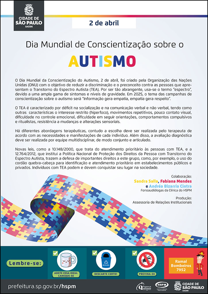 #ParaTodosVerem No cabeçalho: Logo da Secretaria Municipal da Saúde de São Paulo 2 de abril Dia Mundial de Conscientização sobre o Autismo O Dia Mundial da Conscientização do Autismo, 2 de abril, foi criado pela Organização das Nações Unidas (ONU) com o objetivo de reduzir a discriminação e o preconceito contra as pessoas que apresentam o Transtorno do Espectro Autista (TEA). Por ser tão abrangente, usa-se o termo “espectro”, devido a uma ampla gama de sintomas e níveis de gravidade. Em 2025, o tema das campanhas de conscientização sobre o autismo será “Informação gera empatia, empatia gera respeito”. O TEA é caracterizado por déficit na socialização e na comunicação verbal e não verbal, tendo como outras características o interesse restrito (hiperfoco), movimentos repetitivos, pouco contato visual, dificuldade no controle emocional, dificuldade em seguir orientações, comportamentos compulsivos e ritualistas, resistência a mudanças e alterações sensoriais. Há diferentes abordagens terapêuticas, contudo a escolha deve ser realizada pelo terapeuta de acordo com as necessidades e manifestações de cada indivíduo. Além disso, a avaliação diagnóstica deve ser realizada por equipe multidisciplinar, de modo conjunto e articulado. Novas leis, como a 10.148/2000, que trata do atendimento prioritário às pessoas com TEA, e a 12.764/2012, que institui a Política Nacional de Proteção dos Direitos da Pessoa com Transtorno do Espectro Autista, trazem a defesa de importantes direitos a este grupo, como por exemplo, o uso do cordão quebra-cabeça para identificação e atendimento prioritário em estabelecimentos públicos e privados. Indivíduos com TEA podem e devem conquistar seu lugar na sociedade. Colaboração: Sandra Salla, Fabiana Mendes e Andréa Bizarria Cintra Fonoaudiólogas da Clínica do HSPM Produção: Assessoria de Relações Institucionais Abaixo, temos a imagem ilustrativa do cordão quebra-cabeça, que auxilia a identificação da pessoa com autismo na priorização do atendimento. No rodapé: Lembre-se: