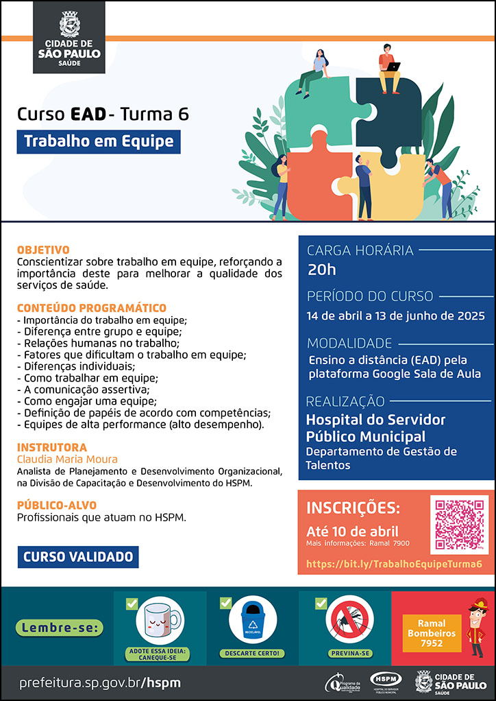 #ParaTodosVerem No cabeçalho: Logo da Secretaria Municipal da Saúde de São Paulo Curso EAD | Trabalho em Equipe - 6ª turma. Ao lado direito do título, temos a imagem ilustrativa de cinco jovens juntando peças grandes de quebra-cabeças, nas cores vermelho, amarelo, verde claro e verde escuro. Ao redor deles, há imagens de plantas. Objetivo: Conscientizar sobre trabalho em equipe, reforçando a importância deste para melhorar a qualidade dos serviços de saúde. Conteúdo Programático: - Importância do trabalho em equipe; - Diferença entre grupo e equipe; - Relações humanas no trabalho; - Fatores que dificultam o trabalho em equipe; - Diferenças individuais; - Como trabalhar em equipe; - A comunicação assertiva; - Como engajar uma equipe; - Definição de papéis de acordo com competências; - Equipes de alta performance (alto desempenho). Instrutora: Claudia Maria Moura - Analista de Planejamento e Desenvolvimento Organizacional, na Divisão de Capacitação e Desenvolvimento do HSPM. Carga horária: 20h Período do curso: 14 de abril a 13 de junho de 2025 Modalidade: Ensino a distância (EAD) pela plataforma Google Sala de Aula Realização: Hospital do Servidor Público Municipal- Departamento de Gestão de Talentos Inscrições: Até 10 de abril Link: https://bit.ly/TrabalhoEquipeTurma6 Mais informações: ramal 7900 Público-alvo: Profissionais que atuam no HSPM. CURSO VALIDADO No rodapé: Lembre-se: