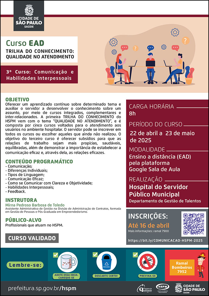 #ParaTodosVerem No cabeçalho: Logo da Secretaria Municipal da Saúde de São Paulo Curso EAD | Trilha do Conhecimento: Qualidade no atendimento: 3º curso: Comunicação e Habilidades Interpessoais. Ao lado direito do título, temos a imagem ilustrativa de três jovens sentados em uma mesa, conversando e usando notebooks. Ao redor deles há imagens ilustrativas de engrenagens e caixas de diálogo. Objetivo: Oferecer um aprendizado contínuo sobre determinado tema e auxiliar o servidor a desenvolver o conhecimento sobre um assunto, por meio de cursos integrados, complementares e inter-relacionados. A primeira TRILHA DO CONHECIMENTO do HSPM vem com o tema “QUALIDADE NO ATENDIMENTO”, e é composta por cinco cursos voltados para o atendimento aos usuários no ambiente hospitalar. O servidor pode se inscrever em todos os cursos ou escolher aqueles que ainda não realizou. O objetivo do terceiro curso é oferecer subsídios para que as relações de trabalho sejam mais propícias, saudáveis, equilibradas, além de demonstrar a importância de estabelecer a comunicação eficaz e, através dela, as relações eficazes. Conteúdo Programático: -- Comunicação; - Diferenças Individuais; - Tipos de Linguagem; - Comunicação Eficaz; - Como se Comunicar com Clareza e Objetividade; Habilidades Interpessoais; - Feedback. Instrutora: Mirna Pedroso Barbosa de Toledo - Assistente Administrativa de Gestão na Divisão de Administração de Contratos, formada em Gestão de Pessoas e Pós-Graduada em Empreendedorismo. Carga horária: 8h Período do curso: 22 de abril a 23 de maio de 2025 Modalidade: Ensino a distância (EAD) pela plataforma Google Sala de Aula Realização: Hospital do Servidor Público Municipal- Departamento de Gestão de Talentos Inscrições: Até 16 de abril Link: https://bit.ly/COMUNICACAO-HSPM-2025 Mais informações: ramal 7900 Público-alvo: Profissionais que atuam no HSPM. CURSO VALIDADO No rodapé: Lembre-se: