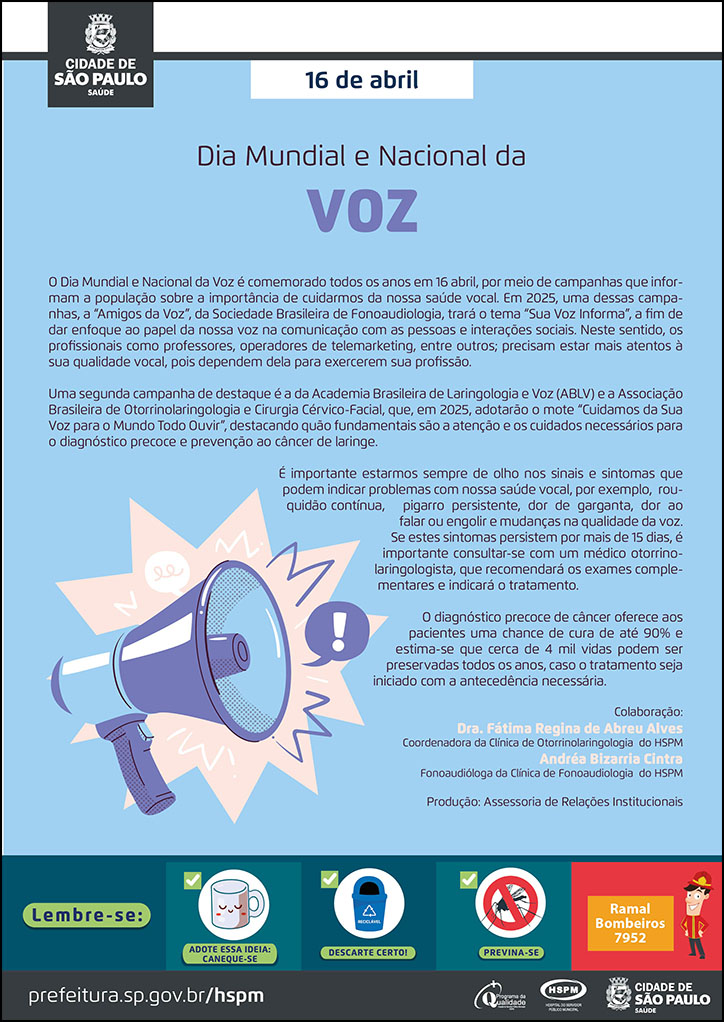 #ParaTodosVerem No cabeçalho: Logo da Secretaria Municipal da Saúde de São Paulo 16 de abril Dia Mundial e Nacional da Voz O Dia Mundial da Voz é comemorado todos os anos em 16 abril, por meio de campanhas que informam a população sobre a importância de cuidarmos da nossa saúde vocal. Em 2025, uma dessas campanhas, a “Amigos da Voz”, da Sociedade Brasileira de Fonoaudiologia, trará o tema “Sua Voz Informa”, a fim de dar enfoque ao papel da nossa voz na comunicação com as pessoas e interações sociais. Neste sentido, os profissionais como professores, operadores de telemarketing, entre outros; precisam estar mais atentos à sua qualidade vocal, pois dependem dela para exercerem sua profissão. Uma segunda campanha de destaque é a da Academia Brasileira de Laringologia e Voz (ABLV) e a Associação Brasileira de Otorrinolaringologia e Cirurgia Cérvico-Facial, que, em 2025, adotarão o mote “Cuidamos da Sua Voz para o Mundo Todo Ouvir”, destacando quão fundamentais são a atenção e os cuidados necessários para o diagnóstico precoce e prevenção ao câncer de laringe. É importante estarmos sempre de olho nos sinais e sintomas que podem indicar problemas com nossa saúde vocal, por exemplo, rouquidão contínua, pigarro persistente, dor de garganta, dor ao falar ou engolir e mudanças na qualidade da voz. Se estes sintomas persistem por mais de 15 dias, é importante consultar-se com um médico otorrinolaringologista, que recomendará os exames complementares e indicará o tratamento. O diagnóstico precoce de câncer oferece aos pacientes uma chance de cura de até 90% e estima-se que cerca de 4 mil vidas podem ser preservadas todos os anos, caso o tratamento seja iniciado com a antecedência necessária. Colaboração: Dra. Fátima Regina de Abreu Alves - Coordenadora da Clínica de Otorrinolaringologia do HSPM Andréa Bizarria Cintra -Fonoaudióloga da Clínica de Fonoaudiologia do HSPM Produção: Assessoria de Relações Institucionais Ao lado esquerdo do texto, temos a imagem ilustrativa de um holofote, que sinaliza: atenção! O cartaz é produzido predominantemente na cor azul. No rodapé: Lembre-se: