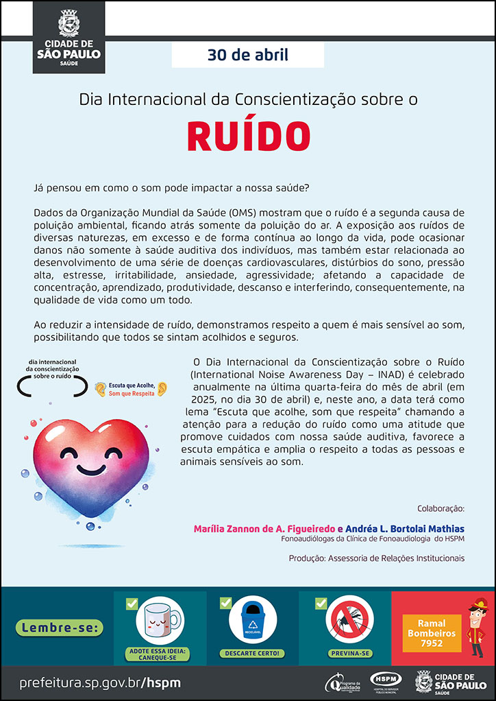 #ParaTodosVerem No cabeçalho: Logo da Secretaria Municipal da Saúde de São Paulo 30 de abril - Dia Internacional da Conscientização sobre o Ruído Já pensou em como o som pode impactar a nossa saúde? Dados da Organização Mundial da Saúde (OMS) mostram que o ruído é a segunda causa de poluição ambiental, ficando atrás somente da poluição do ar. A exposição aos ruídos de diversas naturezas, em excesso e de forma contínua ao longo da vida, pode ocasionar danos não somente à saúde auditiva dos indivíduos, mas também estar relacionada ao desenvolvimento de uma série de doenças cardiovasculares, distúrbios do sono, pressão alta, estresse, irritabilidade, ansiedade, agressividade; afetando a capacidade de concentração, aprendizado, produtividade, descanso e interferindo, consequentemente, na qualidade de vida como um todo. Ao reduzir a intensidade de ruído, demonstramos respeito a quem é mais sensível ao som, possibilitando que todos se sintam acolhidos e seguros. O Dia Internacional da Conscientização sobre o Ruído (International Noise Awareness Day – INAD) é celebrado anualmente na última quarta-feira do mês de abril (em 2025, no dia 30 de abril) e, neste ano, a data terá como lema “Escuta que acolhe, som que respeita” chamando a atenção para a redução do ruído como uma atitude que promove cuidados com nossa saúde auditiva, favorece a escuta empática e amplia o respeito a todas as pessoas e animais sensíveis ao som. Colaboração: Marília Zannon de A. Figueiredo e Andréa L. Bortolai Mathias - Fonoaudiólogas da Clínica de Fonoaudiologia do HSPM. Produção: Assessoria de Relações Institucionais Ao lado esquerdo temos uma imagem ilustrativa de um coração sorrindo, nas cores vermelha, azul e tons degradês intermediários. Acima está escrito: Dia internacional da conscientização sobre o ruído. Escuta que acolhe, som que respeita. No rodapé: Lembre-se: