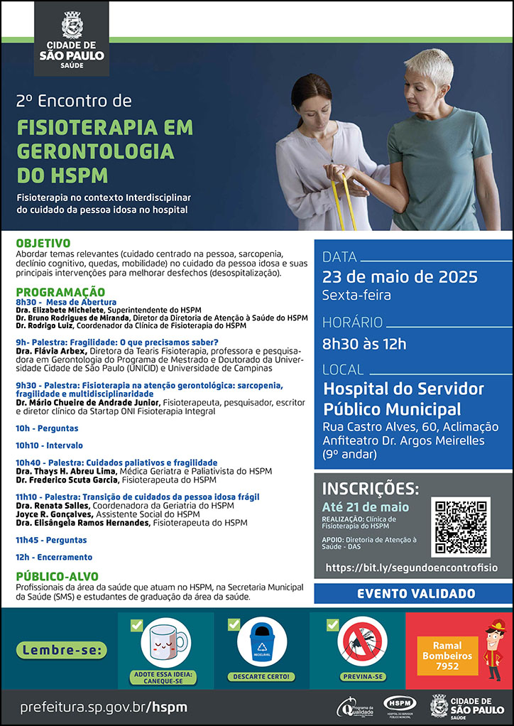 #ParaTodosVerem No cabeçalho: Logo da Secretaria Municipal da Saúde de São Paulo 2º Encontro de Fisioterapia em Gerontologia do HSPM. Ao lado direito do título, temos uma fotografia de uma mulher que aparenta ter mais de 70 anos, erguendo uma fita resistente com o braço direito enquanto a fisioterapeuta observa e analisa seu movimento. O cartaz é produzido predominantemente na cor azul. OBJETIVO Abordar temas relevantes (cuidado centrado na pessoa, sarcopenia, declínio cognitivo, quedas, mobilidade) no cuidado da pessoa idosa e suas principais intervenções para melhorar desfechos (desospitalização). PROGRAMAÇÃO: 8h30 - Mesa de Abertura - Dra. Elizabete Michelete, Superintendente do HSPM; Dr. Bruno Rodrigues de Miranda, Diretor da Diretoria de Atenção à Saúde do HSPM; Dr. Rodrigo Luiz, Coordenador da Clínica de Fisioterapia do HSPM; 9h- Palestra: Fragilidade: O que precisamos saber? Dra. Flávia Arbex, Diretora da Tearis Fisioterapia, professora e pesquisadora em Gerontologia do Programa de Mestrado e Doutorado da Universidade Cidade de São Paulo (UNICID) e Universidade de Campinas; 9h30 - Palestra: Fisioterapia na atenção gerontológica: sarcopenia, fragilidade e multidisciplinaridade - Dr. Mário Chueire de Andrade Junior, Fisioterapeuta, pesquisador, escritor e diretor clínico da Startap ONI Fisioterapia Integral 10h - Perguntas 10h10 - Intervalo 10h40 - Palestra: Cuidados paliativos e fragilidade Dra. Thays H. Abreu Lima, Médica Geriatra e Paliativista do HSPM Dr. Frederico Scuta Garcia, Fisioterapeuta do HSPM 11h10 - Palestra: Transição de cuidados da pessoa idosa frágil Dra. Renata Salles, Coordenadora da Geriatria do HSPM Joyce R. Gonçalves, Assistente Social do HSPM Dra. Elisângela Ramos Hernandes, Fisioterapeuta do HSPM 11h45 - Perguntas 12h - Encerramento PÚBLICO-ALVO: Profissionais da área da saúde que atuam no HSPM, na Secretaria Municipal da Saúde (SMS) e estudantes de graduação da área da saúde. DATA:23 de maio de 2025 - Sexta-feira HORÁRIO: 8h30 às 12h LOCAL: Hospital do Servidor Público Municipal - Anfiteatro Dr. Argos Meirelles -Rua Castro Alves, 60, 9º andar Aclimação, São Paulo-SP REALIZAÇÃO: Clínica de Fisioterapia do HSPM INSCRIÇÕES: Até 21 de maio - https://bit.ly/segundoencontrofisio EVENTO VALIDADO No rodapé: Lembre-se: