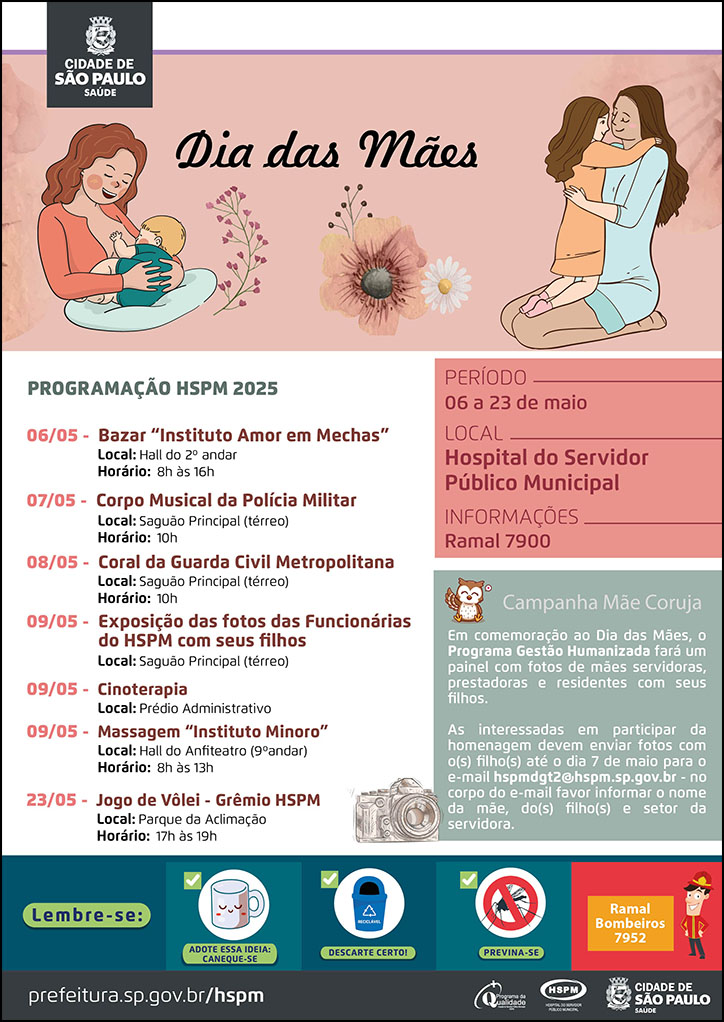 #ParaTodosVerem No cabeçalho: Logo da Secretaria Municipal da Saúde de São Paulo Dia das Mães Abaixo do título, temos a imagem ilustrativa de uma mãe amamentando seu bebê, do lado esquerdo, e de outra mãe, sentada ao chão com sua filha, abraçando-a. Mãe e filha sorriem. Entre as imagens da direita e da esquerda há imagens ilustrativas de flores. O cartaz tem como cores predominantes o laranja e verde. PROGRAMAÇÃO HSPM 2025 06/05 - Bazar “Instituto Amor em Mechas” Local: Hall do 2º andar Horário: 8h às 16h 07/05 - Corpo Musical da Polícia Militar Local: Saguão Principal (térreo) Horário: 10h 08/05 - Coral da Guarda Civil Metropolitana Local: Saguão Principal (térreo) Horário: 10h 09/05 - Exposição das fotos das Funcionárias do HSPM com seus filhos Local: Saguão Principal (térreo) 09/05 - Cinoterapia Local: Prédio Administrativo 09/05 - Massagem “Instituto Minoro” Local: Hall do Anfiteatro (9ºandar) Horário: 8h às 13h 23/05 - Jogo de Vôlei - Grêmio HSPM Local: Parque da Aclimação Horário: 17h às 19h Ao lado direito, temos a imagem ilustrativa de uma câmera fotográfica. PERÍODO: 6 a 23 de maio LOCAL: Hospital do Servidor Público Municipal INFORMAÇÕES: ramal 7900 Campanha Mãe Coruja: (ao lado esquerdo, temos a imagem ilustrativa de uma coruja) Em comemoração ao Dia das Mães, o Programa Gestão Humanizada fará um painel com fotos de mães servidoras, prestadoras e residentes com seus filhos. As interessadas em participar da homenagem devem enviar fotos com o(s) filho(s) até o dia 7 de maio para o e-mail hspmdgt2@hspm.sp.gov.br - no corpo do e-mail favor informar o nome da mãe, do(s) filho(s) e setor da servidora. No rodapé: Lembre-se: