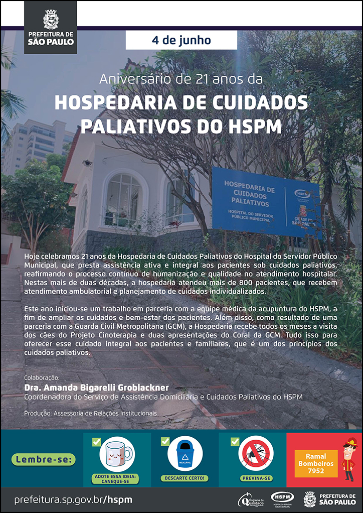 #ParaTodosVerem No cabeçalho: Logo da Secretaria Municipal da Saúde de São Paulo Aniversário de 21 anos da HOSPEDARIA DE CUIDADOS PALIATIVOS DO HSPM. Ao fundo, temos uma fotografia da fachada da Hospedaria de Cuidados Paliativos do HSPM Hoje celebramos 21 anos da Hospedaria de Cuidados Paliativos do Hospital do Servidor Público Municipal, que presta assistência ativa e integral aos pacientes sob cuidados paliativos, reafirmando o processo contínuo de humanização e qualidade no atendimento hospitalar. Nestas mais de duas décadas, a hospedaria atendeu mais de 800 pacientes, que recebem atendimento ambulatorial e planejamento de cuidados individualizados. Este ano iniciou-se um trabalho em parceria com a equipe médica da acupuntura do HSPM, a fim de ampliar os cuidados e bem-estar dos pacientes. Além disso, como resultado de uma parceria com a Guarda Civil Metropolitana (GCM), a Hospedaria recebe todos os meses a visita dos cães do Projeto Cinoterapia e duas apresentações do Coral da GCM. Tudo isso para oferecer esse cuidado integral aos pacientes e familiares, que é um dos princípios dos cuidados paliativos. Colaboração: Dra. Amanda Bigarelli Groblackner, Coordenadora do Serviço de Assistência Domiciliária e Cuidados Paliativos do HSPM Produção: Assessoria de Relações Institucionais No rodapé: Lembre-se: