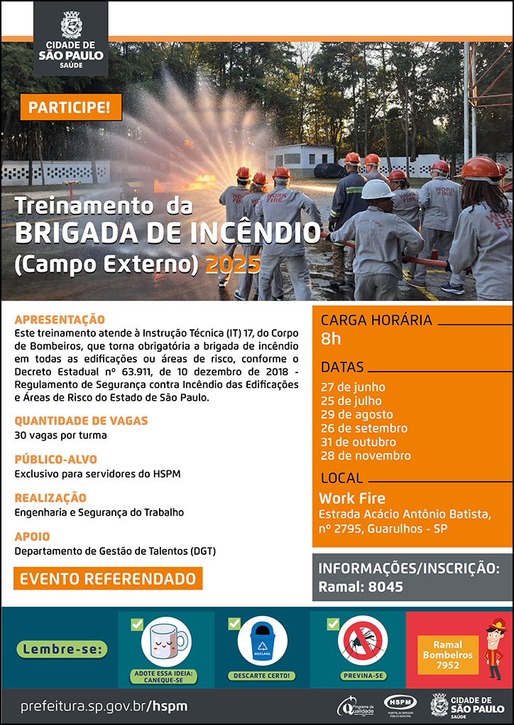 #ParaTodosVerem  No cabeçalho:  Logo da Secretaria Municipal da Saúde de São Paulo.   Treinamento da Brigada de Incêndio (Campo Externo) 2025  PARTICIPE!  Ao fundo, temos uma fotografia do pátio de treinamento, no qual aparece um grupo de servidores em treinamento segurando juntos uma mangueira de água de combate a incêndio aberta. Eles caminham em direção a uma grande labareda de fogo direcionando a água para apagá-la.  Apresentação: Este treinamento atende à Instrução Técnica (IT) 17, do Corpo de Bombeiros, que torna obrigatória a brigada de incêndio em todas as edificações ou áreas de risco, conforme o Decreto Estadual nº 63.911, de 10 dezembro de 2018 - Regulamento de Segurança contra Incêndio das Edificações e Áreas de Risco do Estado de São Paulo. Quantidade de vagas: 30 vagas por turma Público-alvo: Exclusivo para servidores do HSPM Realização: Engenharia e Segurança do Trabalho Apoio: Departamento de Gestão de Talentos (DGT) EVENTO REFERENDADO Carga Horária: 8h Datas: 27 de junho, 25 de julho, 29 de agosto, 26 de setembro, 31 de outubro e 28 de novembro Local: Work Fire - Estrada Acácio Antônio Batista, nº 2795, Guarulhos - SP Informações/Inscrição: Ramal 8045  No rodapé:  Lembre-se:  
