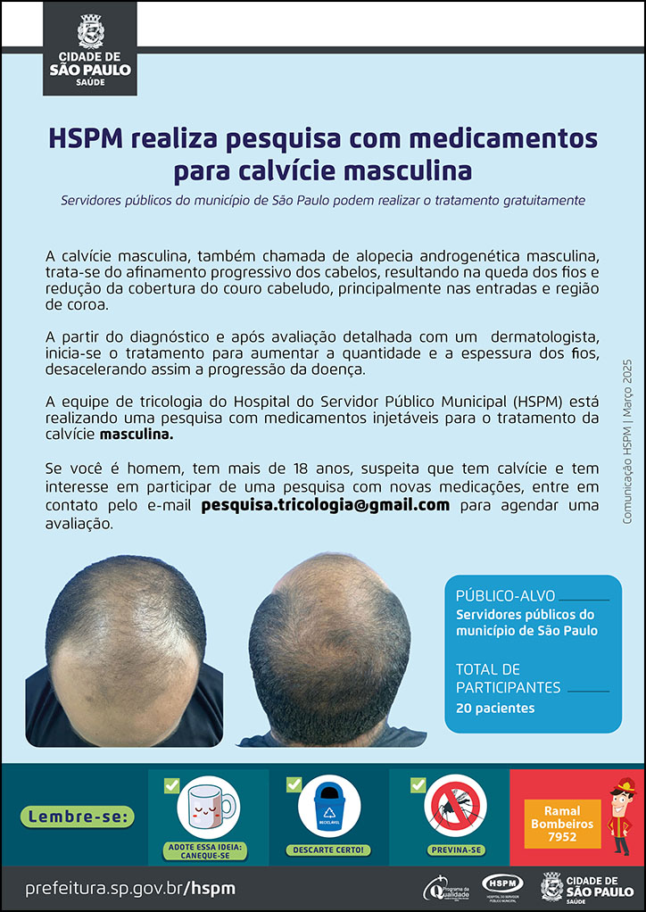 #PraTodosVerem No cabeçalho: Logo da Secretaria Municipal da Saúde de São Paulo HSPM realiza pesquisa com medicamentos para calvície masculina Servidores públicos do município de São Paulo podem realizar o tratamento gratuitamente A calvície masculina, também chamada de alopecia androgenética masculina, trata-se do afinamento progressivo dos cabelos, resultando na queda dos fios e redução da cobertura do couro cabeludo, principalmente nas entradas e região de coroa. A partir do diagnóstico e após avaliação detalhada com um dermatologista, inicia-se o tratamento para aumentar a quantidade e a espessura dos fios, desacelerando assim a progressão da doença. A equipe de tricologia do Hospital do Servidor Público Municipal (HSPM) está realizando uma pesquisa com medicamentos injetáveis para o tratamento da calvície masculina. Se você é homem, tem mais de 18 anos, suspeita que tem calvície e tem interesse em participar de uma pesquisa com novas medicações, entre em contato pelo e-mail pesquisa.tricologia@gmail.com para agendar uma avaliação. PÚBLICO-ALVO: Servidores públicos do município de São Paulo TOTAL DE PARTICIPANTES: 20 pacientes No canto inferior esquerdo temos duas fotografias de uma cabeça masculina, mostrando os sinais de calvície. No rodapé: Lembre-se:
