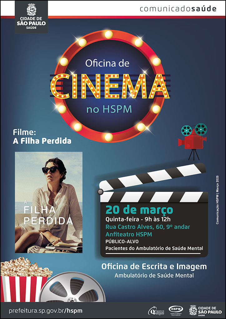 #ParaTodosVerem   No cabeçalho:  Logo da Secretaria Municipal da Saúde de São Paulo Comunicado Saúde Oficina de cinema no HSPM. Ao redor da frase, há um círculo formado por luzes de cinema. Filme: A Filha perdida. Abaixo, há um banner digital do filme Ao lado direito, há uma claquete de cinema com as informações abaixo: 20 de março - quinta-feira, 9h às 12h - Rua Castro Alves, 60, 9º andar - Anfiteatro HSPM Público-alvo: pacientes do ambulatório de saúde mental Acima da claquete, há uma filmadora  O cartaz tem fundo na cor azul escura Oficina de escrita e imagem - Ambulatório de Saúde Mental. No canto inferior esquerdo, há uma imagem ilustrativa de um balde de pipoca e de um rolo de filme  Comunicação HSPM | Março 2025   No rodapé:  prefeitura.sp.gov.br/hspm. Logos do Programa de Qualidade, do Hospital do Servidor Público Municipal (HSPM) e da Secretaria Municipal da Saúde (SMS) de São Paulo.